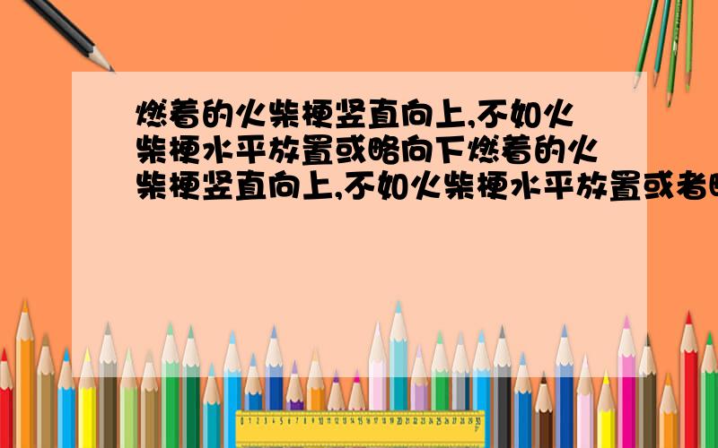 燃着的火柴梗竖直向上,不如火柴梗水平放置或略向下燃着的火柴梗竖直向上,不如火柴梗水平放置或者略向下放置燃烧的旺,其原因是A.火柴梗着火点低B.空气中氧气不足C.火柴梗跟氧气接触面