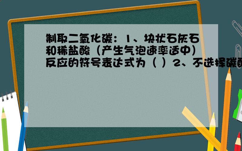 制取二氧化碳：1、块状石灰石和稀盐酸（产生气泡速率适中）反应的符号表达式为（ ）2、不选择碳酸钠粉末和稀盐酸（产生气泡速率很快）的原因是（ ）