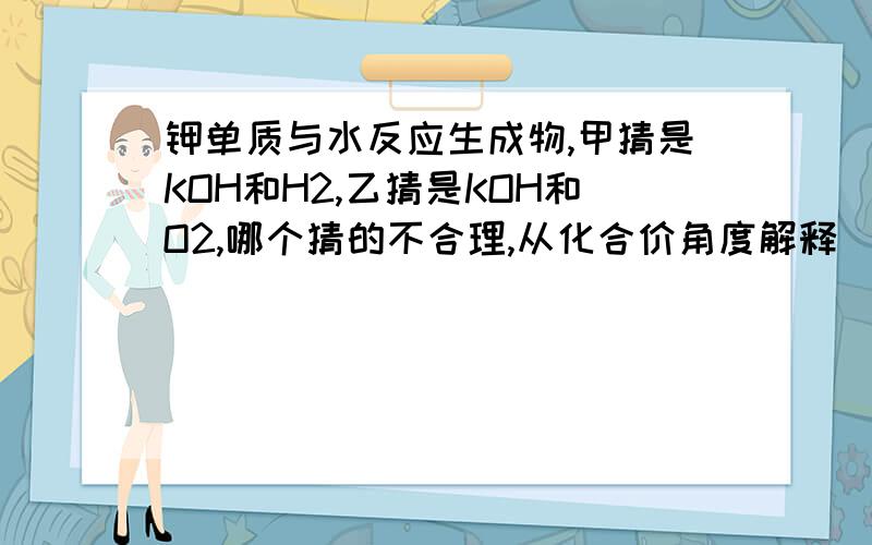 钾单质与水反应生成物,甲猜是KOH和H2,乙猜是KOH和O2,哪个猜的不合理,从化合价角度解释（急）强调；从化合价角度分析.一定啊