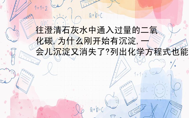 往澄清石灰水中通入过量的二氧化碳,为什么刚开始有沉淀,一会儿沉淀又消失了?列出化学方程式也能了,