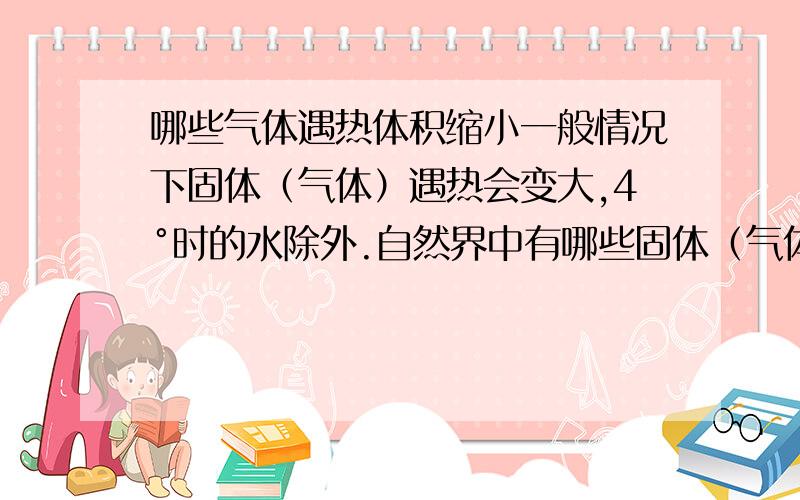 哪些气体遇热体积缩小一般情况下固体（气体）遇热会变大,4°时的水除外.自然界中有哪些固体（气体）遇热体积会变小?树袋熊Inn，所说的金属锑使遇热收缩的，这是锑的属性。能不能用一