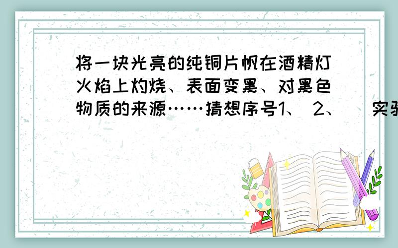 将一块光亮的纯铜片帆在酒精灯火焰上灼烧、表面变黑、对黑色物质的来源……猜想序号1、 2、   实验步骤和方法   现象和结论PS：猜想序号1 可能来源于：2 可能来源于：