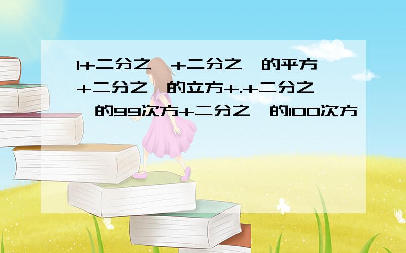 1+二分之一+二分之一的平方+二分之一的立方+.+二分之一的99次方+二分之一的100次方