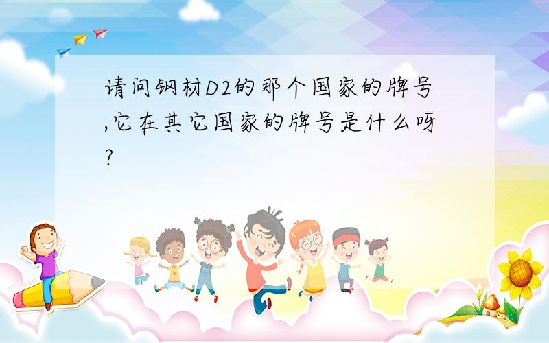 请问钢材D2的那个国家的牌号,它在其它国家的牌号是什么呀?