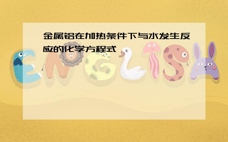 金属铝在加热条件下与水发生反应的化学方程式