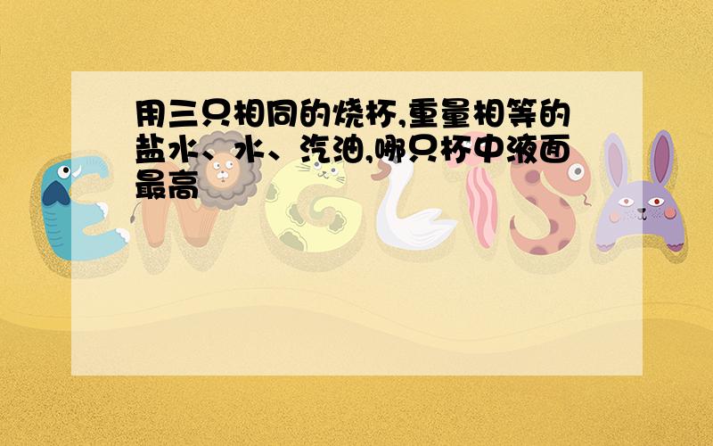 用三只相同的烧杯,重量相等的盐水、水、汽油,哪只杯中液面最高