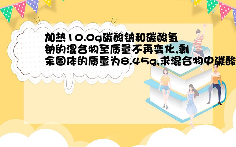 加热10.0g碳酸钠和碳酸氢钠的混合物至质量不再变化,剩余固体的质量为8.45g,求混合物中碳酸氢钠的质量