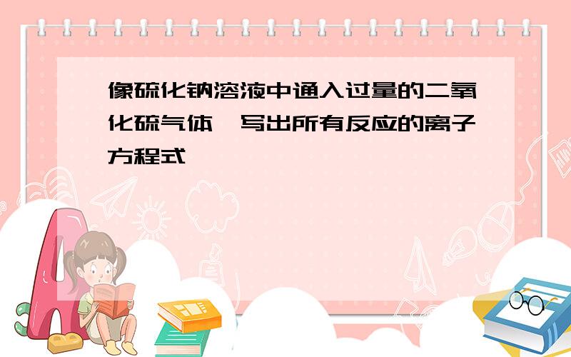 像硫化钠溶液中通入过量的二氧化硫气体,写出所有反应的离子方程式