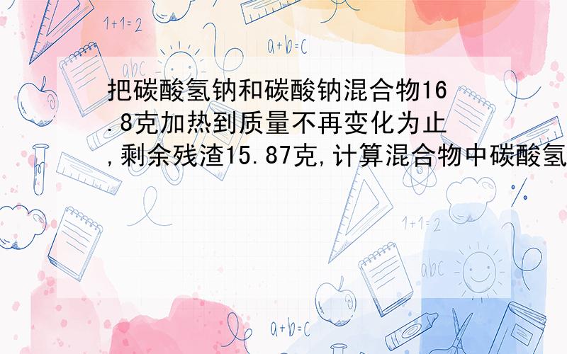 把碳酸氢钠和碳酸钠混合物16.8克加热到质量不再变化为止,剩余残渣15.87克,计算混合物中碳酸氢钠质量分数我需要完整的解题答案以及过程,最好详细一点,