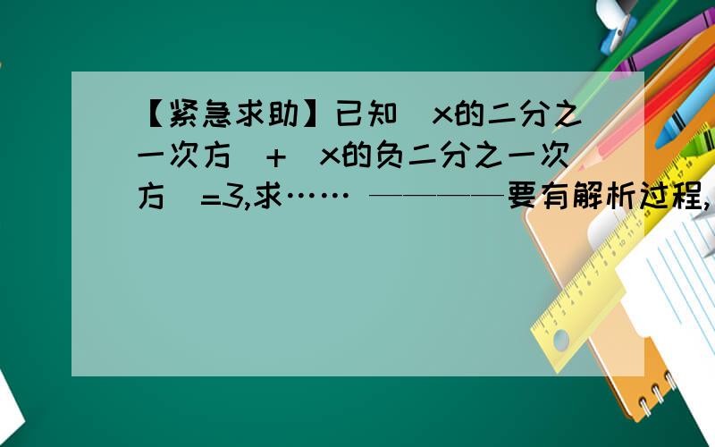 【紧急求助】已知（x的二分之一次方）+（x的负二分之一次方）=3,求…… ————要有解析过程,【紧急求助】已知（x的二分之一次方）+（x的负二分之一次方）=3,求（x的二次方减去x的负二