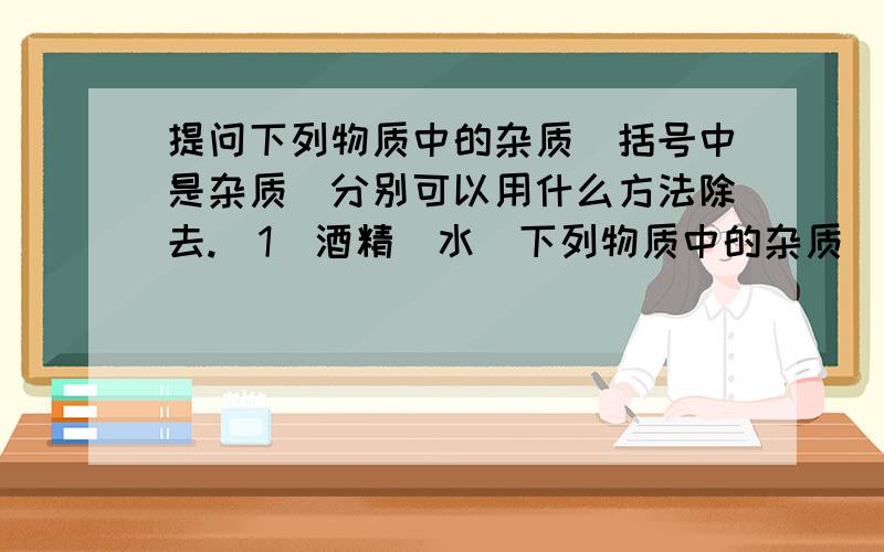 提问下列物质中的杂质（括号中是杂质）分别可以用什么方法除去.（1）酒精（水）下列物质中的杂质（括号中是杂质）分别可以用什么方法除去.（1）酒精（水） （2）壬烷（己烷）（3）KNO