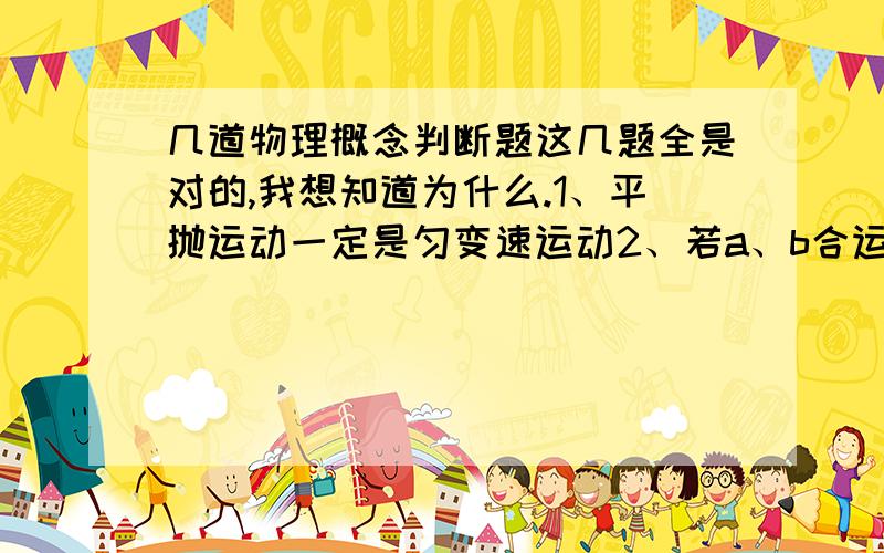 几道物理概念判断题这几题全是对的,我想知道为什么.1、平抛运动一定是匀变速运动2、若a、b合运动为c,则当均为匀速直线运动,则c必定为匀速直线运动3、向心力只改变做圆周运动物体的线