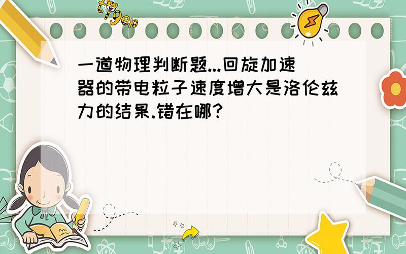 一道物理判断题...回旋加速器的带电粒子速度增大是洛伦兹力的结果.错在哪?