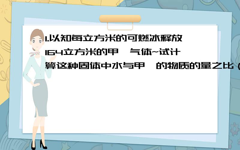 1.以知每立方米的可燃冰释放164立方米的甲烷气体~试计算这种固体中水与甲烷的物质的量之比（设这种固体密度为1G/m3,气体体积为标准状况） 2.有机物A 和B无论一任何比例混合,其组成的混合