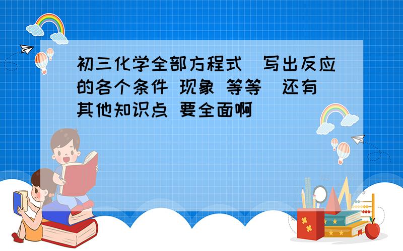 初三化学全部方程式（写出反应的各个条件 现象 等等）还有其他知识点 要全面啊