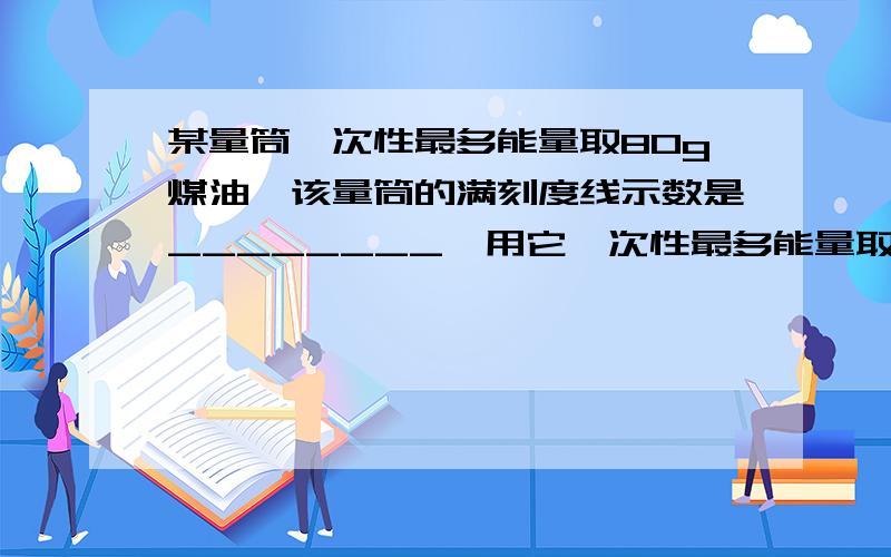 某量筒一次性最多能量取80g煤油,该量筒的满刻度线示数是________,用它一次性最多能量取_______g水（已知煤油的密度是0.8×10的三次kg/立方米）