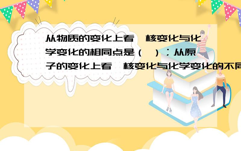 从物质的变化上看,核变化与化学变化的相同点是（ ）；从原子的变化上看,核变化与化学变化的不同点是（ ）