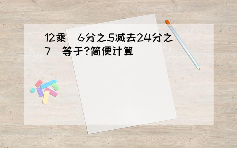 12乘(6分之5减去24分之7)等于?简便计算