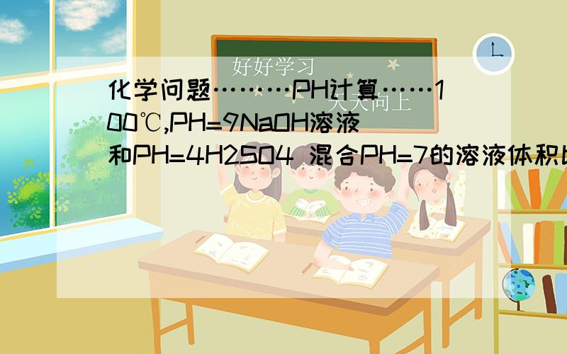化学问题………PH计算……100℃,PH=9NaOH溶液和PH=4H2SO4 混合PH=7的溶液体积比?
