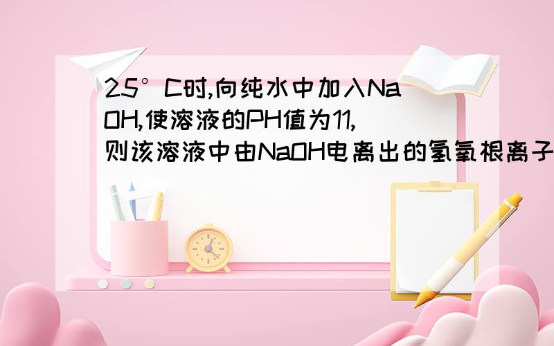 25°C时,向纯水中加入NaOH,使溶液的PH值为11,则该溶液中由NaOH电离出的氢氧根离子与水电离出的氢氧根离子之比为?