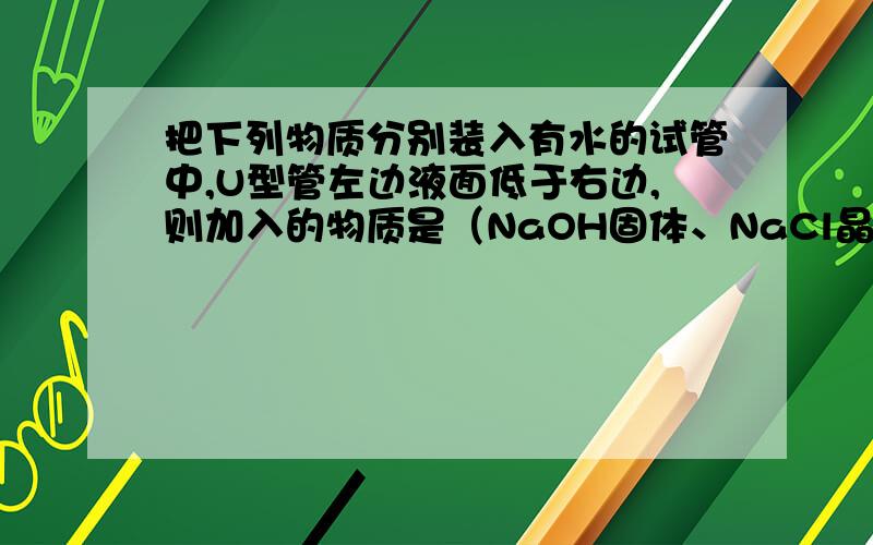 把下列物质分别装入有水的试管中,U型管左边液面低于右边,则加入的物质是（NaOH固体、NaCl晶体或NH4NO3晶体理由是（                                                                                          ）.