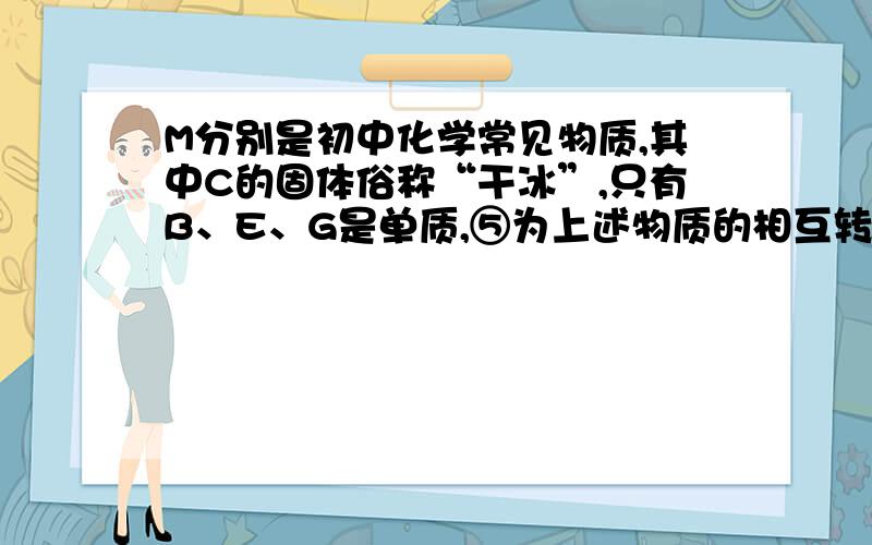 M分别是初中化学常见物质,其中C的固体俗称“干冰”,只有B、E、G是单质,⑤为上述物质的相互转化关系（反应条件已略去）,这5个反应过程中出现了“产生气泡”、“生成白色沉淀”、“固体