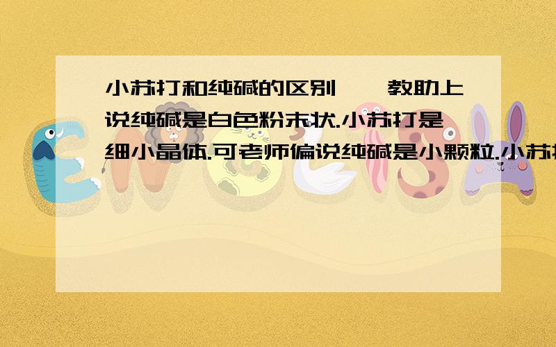 小苏打和纯碱的区别、、教助上说纯碱是白色粉末状.小苏打是细小晶体.可老师偏说纯碱是小颗粒.小苏打是白色粉末.刚刚在度娘上百了一下也和教助上的一样.到底是什么样的?