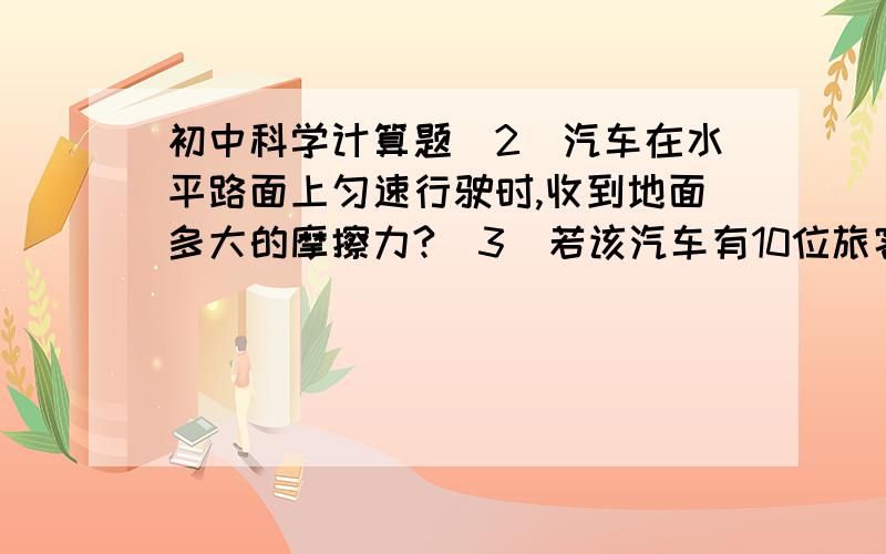 初中科学计算题（2）汽车在水平路面上匀速行驶时,收到地面多大的摩擦力?（3）若该汽车有10位旅客（每位旅客50千克）进入世博园,求汽车对路面的压力?