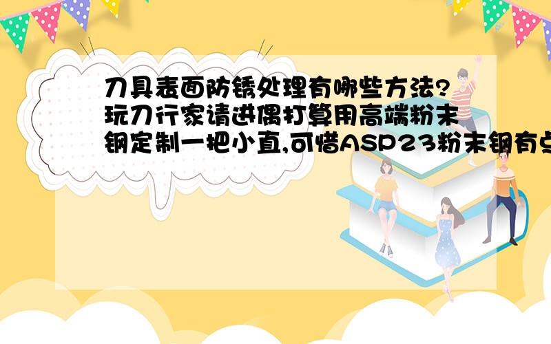 刀具表面防锈处理有哪些方法?玩刀行家请进偶打算用高端粉末钢定制一把小直,可惜ASP23粉末钢有点容易生锈.其他方面都很理想.请问精通钢材的专业人士,除了抹油外,刀具表面的防锈处理还