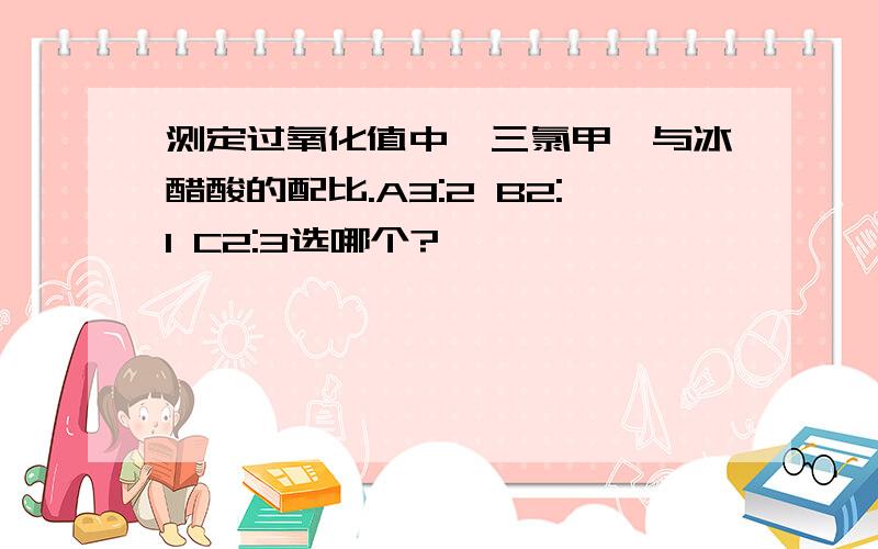 测定过氧化值中,三氯甲烷与冰醋酸的配比.A3:2 B2:1 C2:3选哪个?