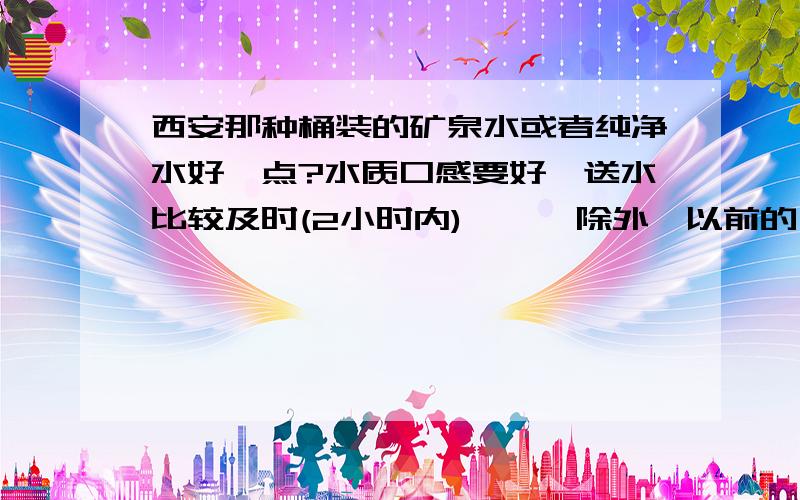 西安那种桶装的矿泉水或者纯净水好一点?水质口感要好,送水比较及时(2小时内),涟漪除外,以前的涟漪还可以,现在的涟漪太垃圾了,等了6个小时了水还没送到.估计也快倒闭了.不知道涟漪水用