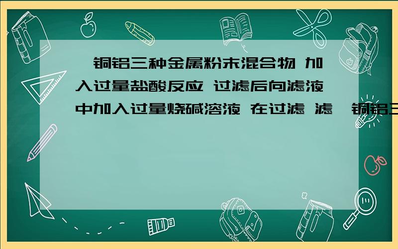 镁铜铝三种金属粉末混合物 加入过量盐酸反应 过滤后向滤液中加入过量烧碱溶液 在过滤 滤镁铜铝三种金属粉末混合物 加入过量盐酸反应 过滤后向滤液中加入过量烧碱溶液 在过滤 滤液中