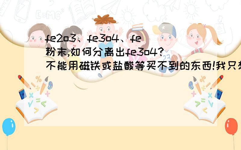 fe2o3、fe3o4、fe粉末,如何分离出fe3o4?不能用磁铁或盐酸等买不到的东西!我只想要fe3o4