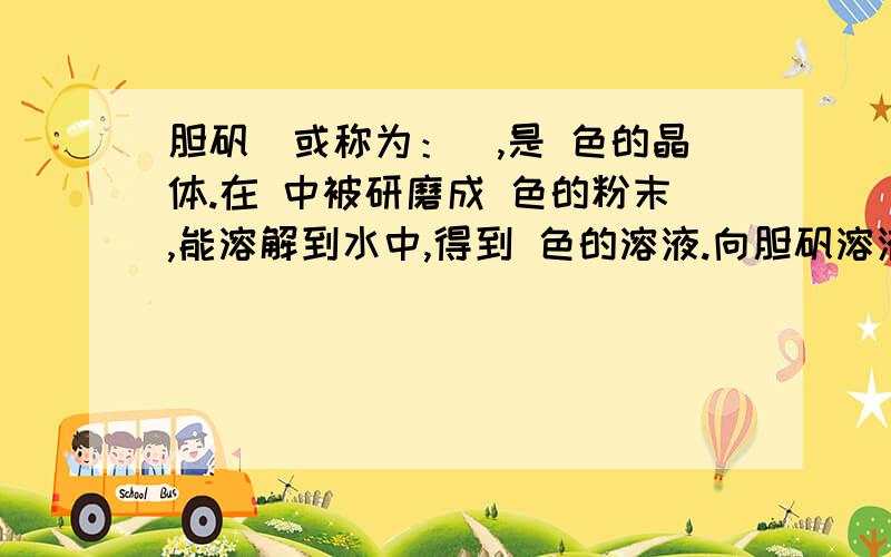 胆矾（或称为：）,是 色的晶体.在 中被研磨成 色的粉末,能溶解到水中,得到 色的溶液.向胆矾溶液中加胆矾（或称为：是 色的晶体。在 中被研磨成 色的粉末，能溶解到水中，得到 色的溶液