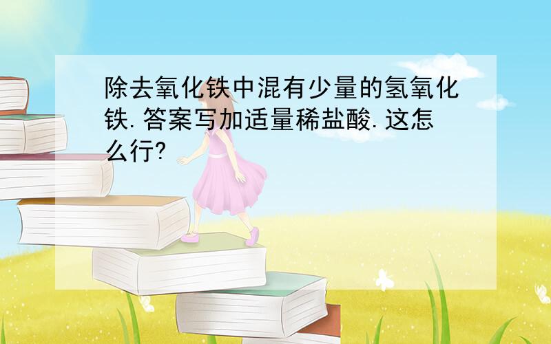 除去氧化铁中混有少量的氢氧化铁.答案写加适量稀盐酸.这怎么行?