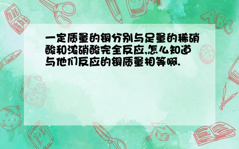 一定质量的铜分别与足量的稀硝酸和浓硝酸完全反应,怎么知道与他们反应的铜质量相等啊.