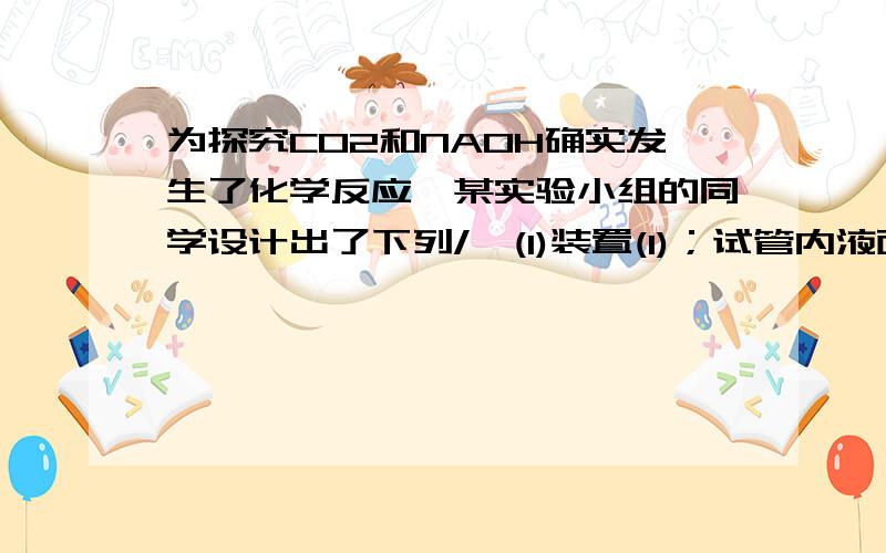 为探究CO2和NAOH确实发生了化学反应,某实验小组的同学设计出了下列/>(1)装置(1)；试管内液面上升；烧杯内液面下降二氧化碳与氧氧化钠溶液反应,使试管内气体压强减小,液体被压入试管中（