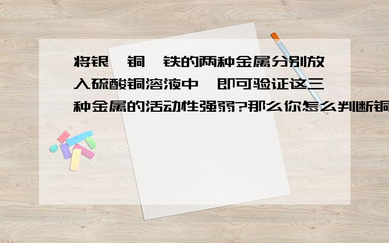 将银,铜,铁的两种金属分别放入硫酸铜溶液中,即可验证这三种金属的活动性强弱?那么你怎么判断铜和银啊?那么你怎么判断铜和银哪个强