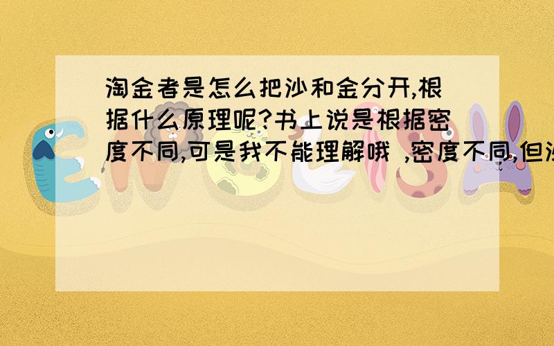 淘金者是怎么把沙和金分开,根据什么原理呢?书上说是根据密度不同,可是我不能理解哦 ,密度不同,但沙又不会浮在上面呀~