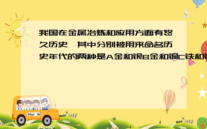 我国在金属冶炼和应用方面有悠久历史,其中分别被用来命名历史年代的两种是A金和银B金和铜C铁和铜D铝和铁