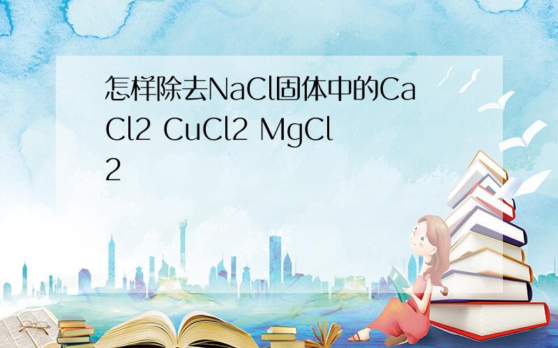 怎样除去NaCl固体中的CaCl2 CuCl2 MgCl2