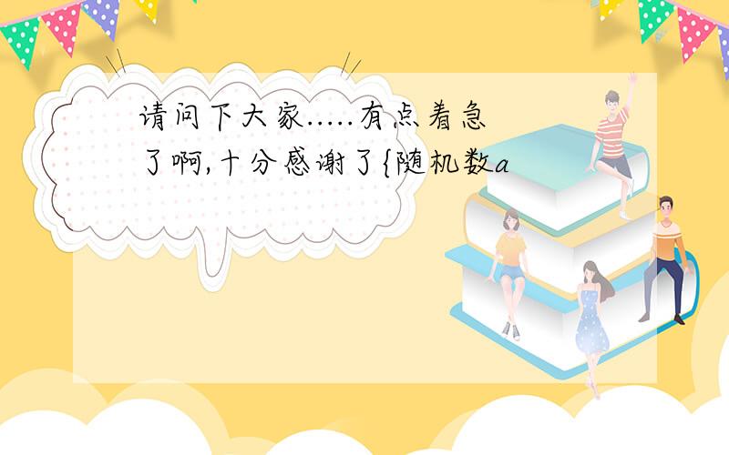 请问下大家.....有点着急了啊,十分感谢了{随机数a