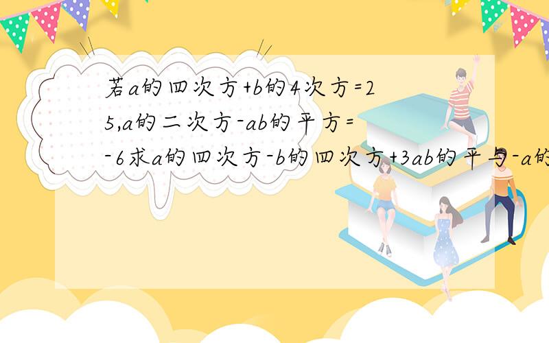 若a的四次方+b的4次方=25,a的二次方-ab的平方=-6求a的四次方-b的四次方+3ab的平与-a的平方b+4ab的平方-2b的四次方差的值急用啊