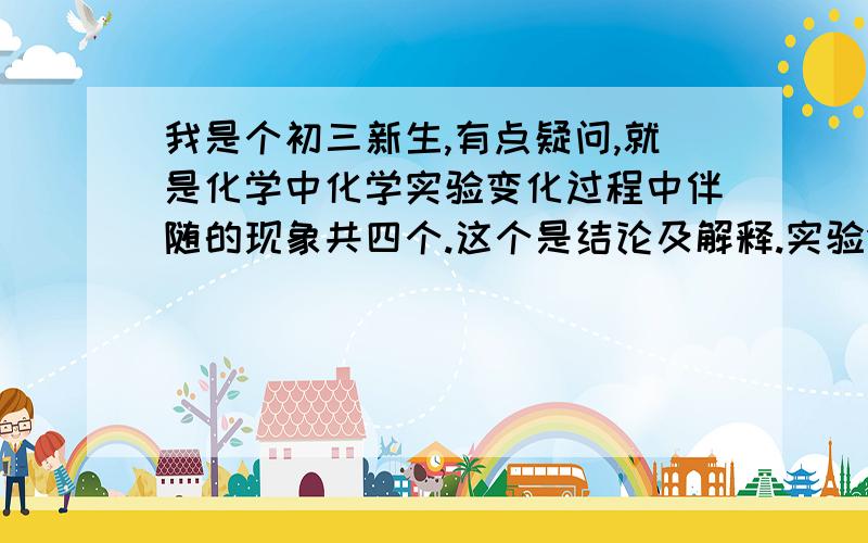 我是个初三新生,有点疑问,就是化学中化学实验变化过程中伴随的现象共四个.这个是结论及解释.实验分别是镁条燃烧,氢氧化钠滴入酚酞试液,锌粒和稀盐酸,硫酸铜和氢氧化钠.要四个实验的