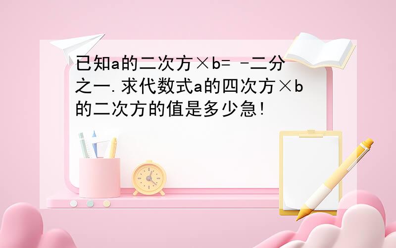 已知a的二次方×b= -二分之一.求代数式a的四次方×b的二次方的值是多少急!