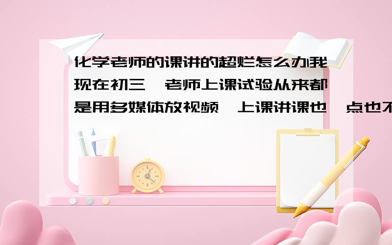 化学老师的课讲的超烂怎么办我现在初三,老师上课试验从来都是用多媒体放视频,上课讲课也一点也不好玩.搞得我们晕晕乎乎的.因为刚接触化学,所以有点紧张,老师这样的话,要怎么学好化学