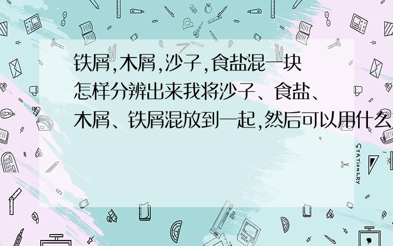 铁屑,木屑,沙子,食盐混一块怎样分辨出来我将沙子、食盐、木屑、铁屑混放到一起,然后可以用什么方法,在将它们一一分辨出来