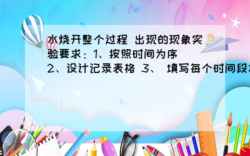 水烧开整个过程 出现的现象实验要求：1、按照时间为序  2、设计记录表格 3、 填写每个时间段水中出现的现象  4、用量程100摄氏度的温度计,每分钟记录一次温度,并根据数据,作出温度对时