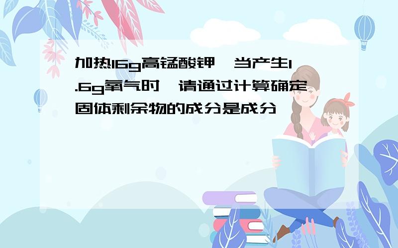 加热16g高锰酸钾,当产生1.6g氧气时,请通过计算确定固体剩余物的成分是成分