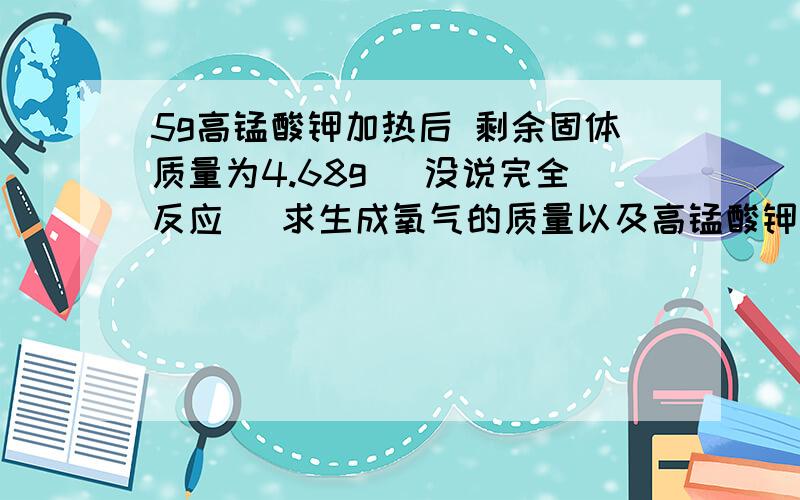 5g高锰酸钾加热后 剩余固体质量为4.68g （没说完全反应） 求生成氧气的质量以及高锰酸钾的分解率